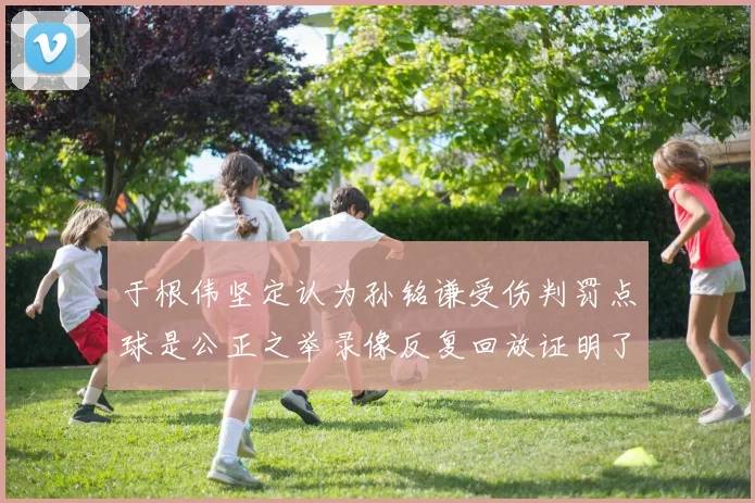 于根伟坚定认为孙铭谦受伤判罚点球是公正之举录像反复回放证明了这一点