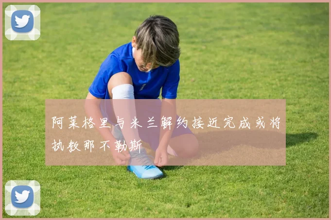阿莱格里与米兰解约接近完成或将执教那不勒斯