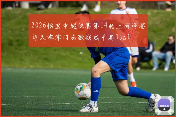 2026怡宝中超联赛第14轮上海海港与天津津门虎激战成平局1比1