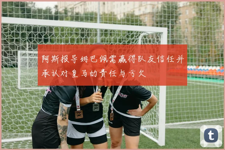 阿斯报导姆巴佩需赢得队友信任并承认对皇马的责任与亏欠