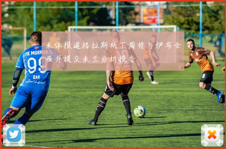 米体报道格拉斯纳下周将与伊布会面并提交米兰分析报告