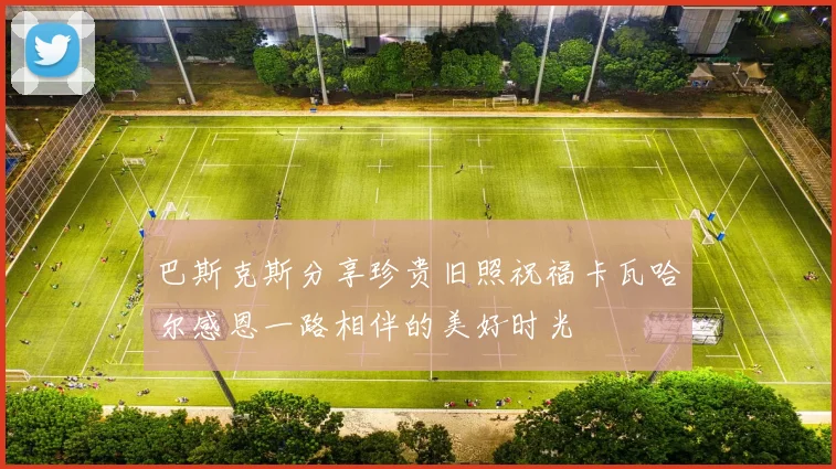 巴斯克斯分享珍贵旧照祝福卡瓦哈尔感恩一路相伴的美好时光