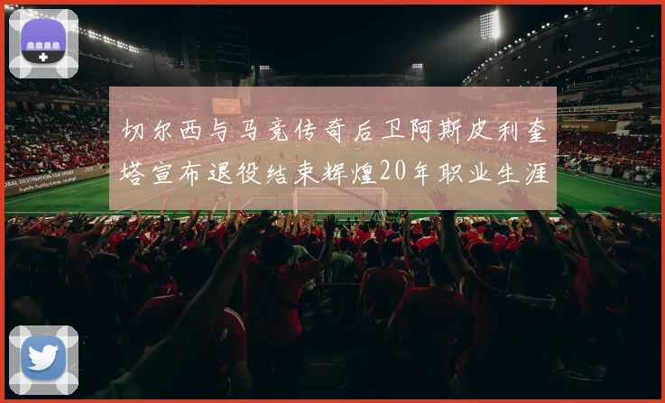 切尔西与马竞传奇后卫阿斯皮利奎塔宣布退役结束辉煌20年职业生涯