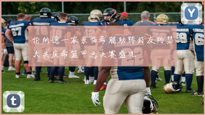伦纳德一家亲临希腊助阵好友约瑟夫共庆希篮甲总决赛盛况