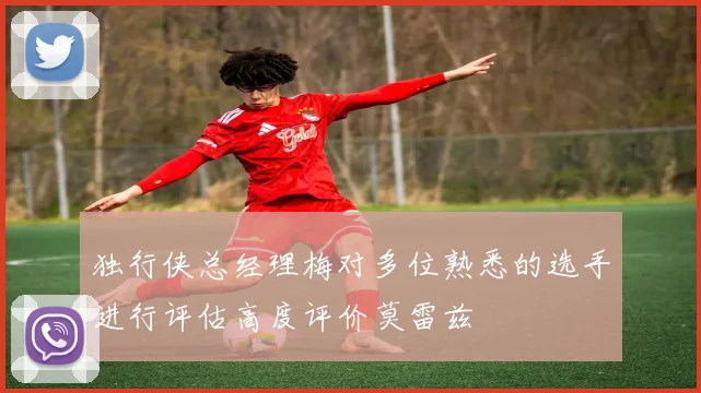 独行侠总经理梅对多位熟悉的选手进行评估高度评价莫雷兹