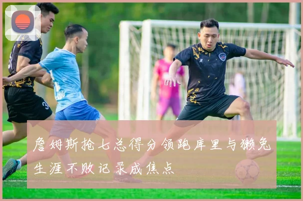 詹姆斯抢七总得分领跑库里与獭兔生涯不败记录成焦点