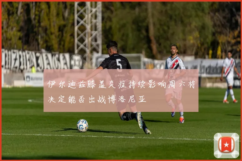 伊尔迪兹膝盖炎症持续影响周六将决定能否出战博洛尼亚