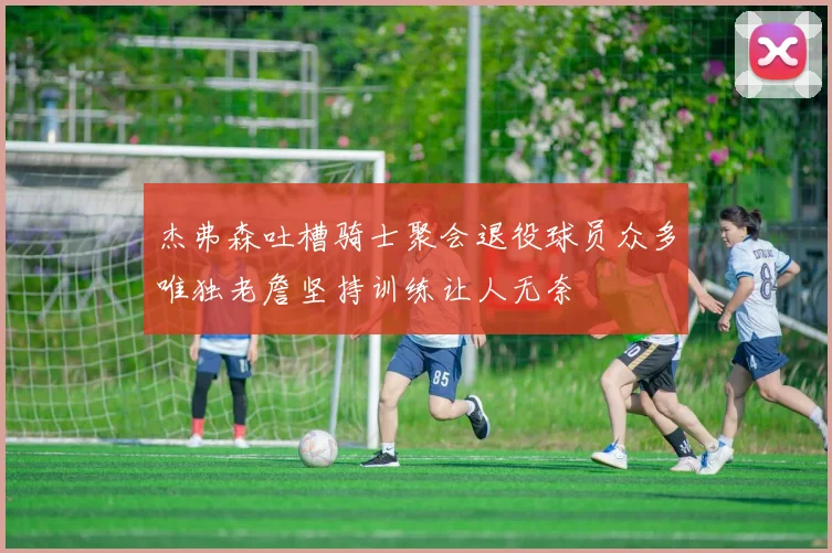 杰弗森吐槽骑士聚会退役球员众多唯独老詹坚持训练让人无奈