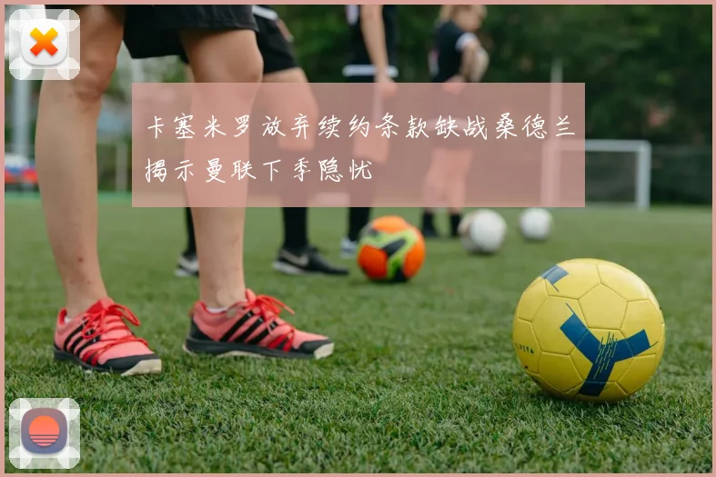 卡塞米罗放弃续约条款缺战桑德兰揭示曼联下季隐忧
