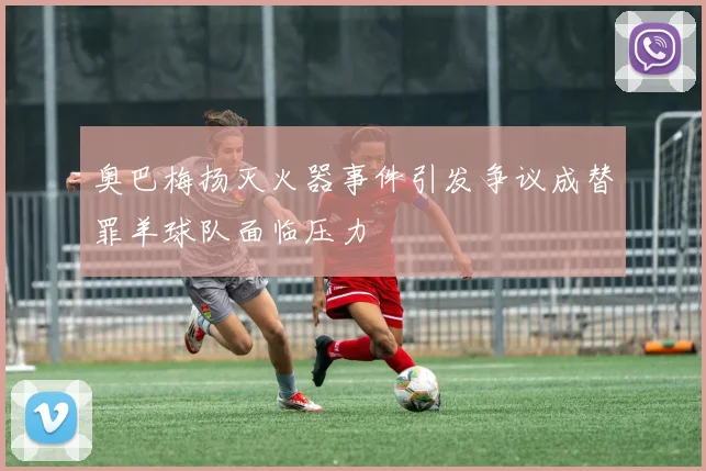 奥巴梅扬灭火器事件引发争议成替罪羊球队面临压力