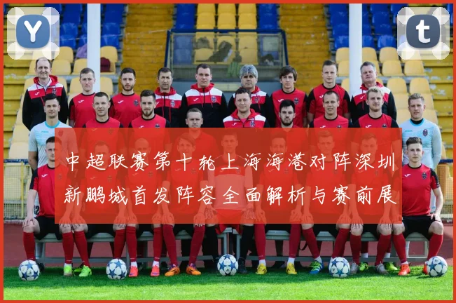 中超联赛第十轮上海海港对阵深圳新鹏城首发阵容全面解析与赛前展望