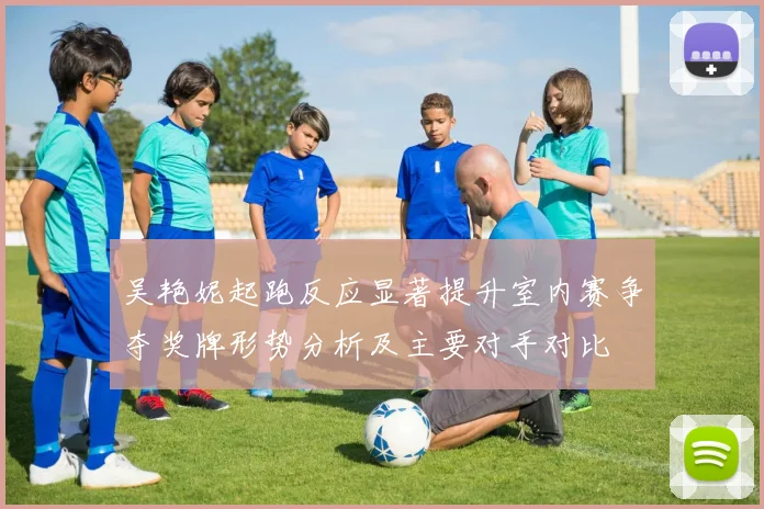 吴艳妮起跑反应显著提升室内赛争夺奖牌形势分析及主要对手对比